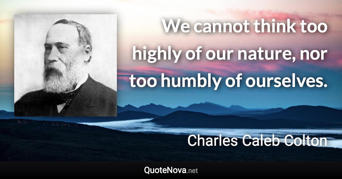 We cannot think too highly of our nature, nor too humbly of ourselves. - Charles Caleb Colton quote