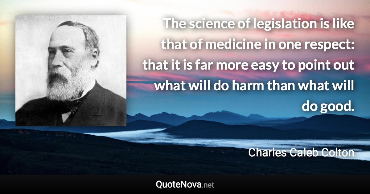 The science of legislation is like that of medicine in one respect: that it is far more easy to point out what will do harm than what will do good. - Charles Caleb Colton quote