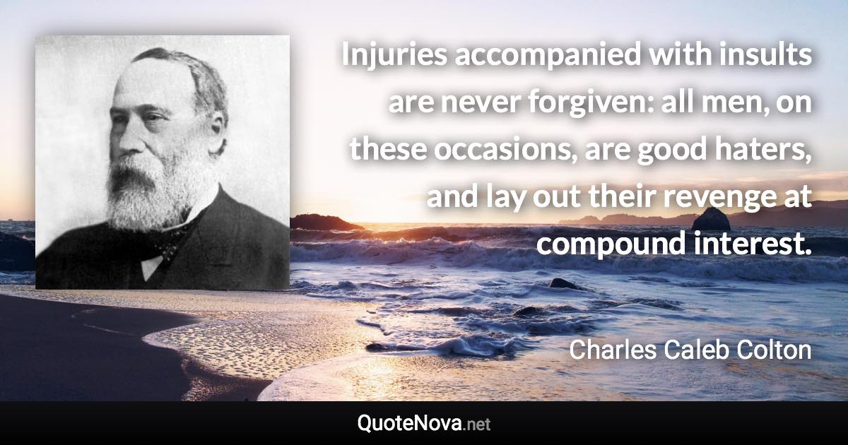 Injuries accompanied with insults are never forgiven: all men, on these occasions, are good haters, and lay out their revenge at compound interest. - Charles Caleb Colton quote