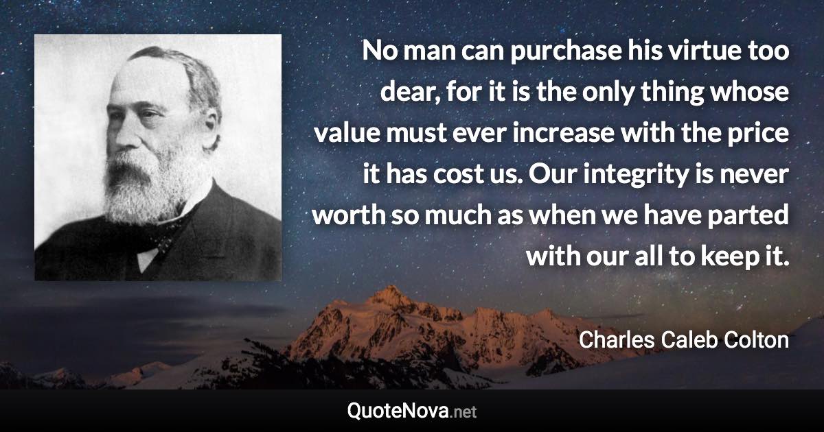 No man can purchase his virtue too dear, for it is the only thing whose value must ever increase with the price it has cost us. Our integrity is never worth so much as when we have parted with our all to keep it. - Charles Caleb Colton quote