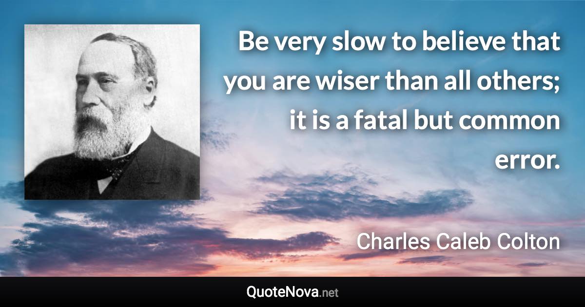 Be very slow to believe that you are wiser than all others; it is a fatal but common error. - Charles Caleb Colton quote