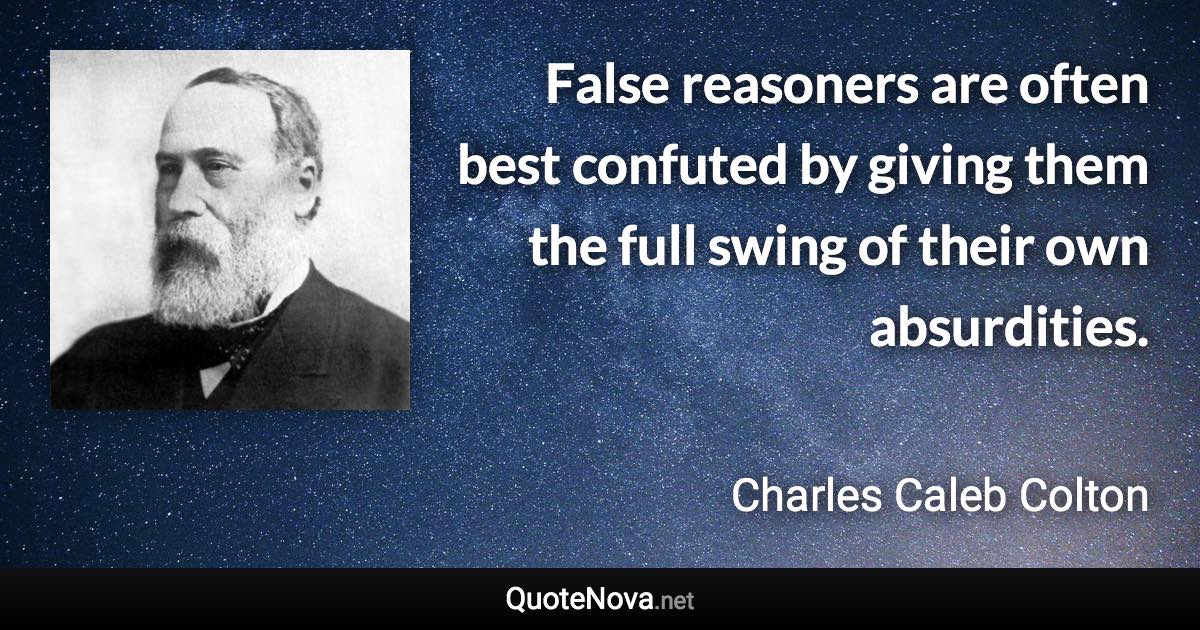 False reasoners are often best confuted by giving them the full swing of their own absurdities. - Charles Caleb Colton quote