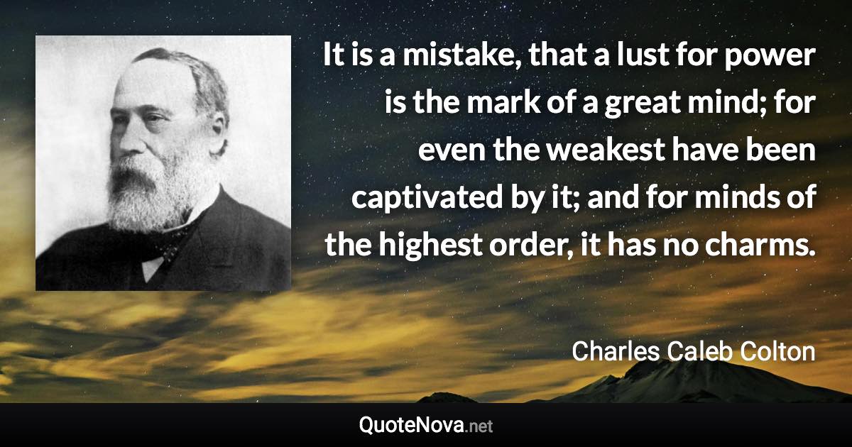 It is a mistake, that a lust for power is the mark of a great mind; for even the weakest have been captivated by it; and for minds of the highest order, it has no charms. - Charles Caleb Colton quote