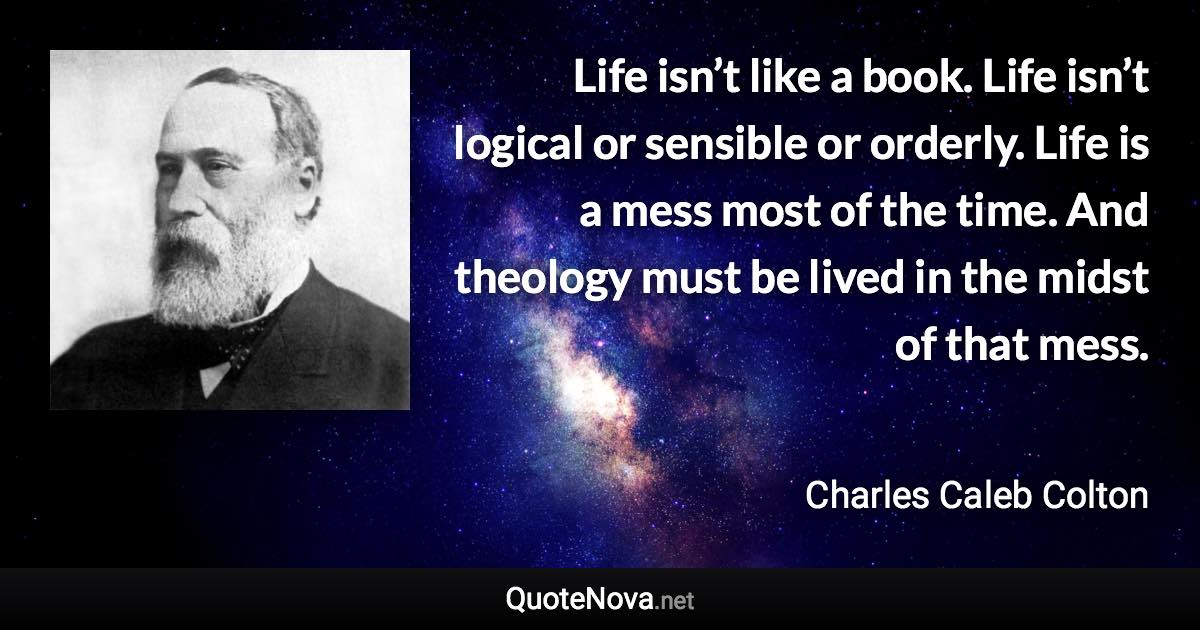 Life isn’t like a book. Life isn’t logical or sensible or orderly. Life is a mess most of the time. And theology must be lived in the midst of that mess. - Charles Caleb Colton quote