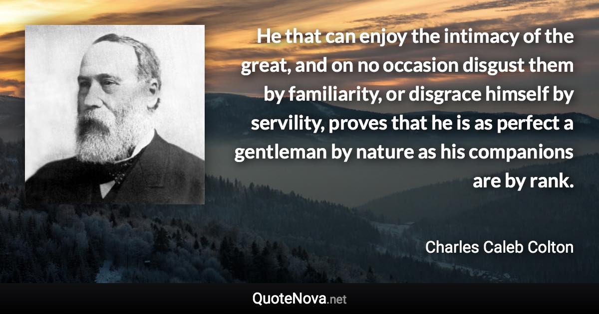 He that can enjoy the intimacy of the great, and on no occasion disgust them by familiarity, or disgrace himself by servility, proves that he is as perfect a gentleman by nature as his companions are by rank. - Charles Caleb Colton quote