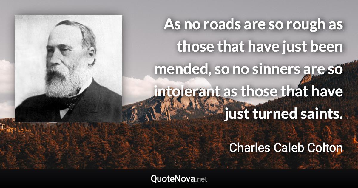 As no roads are so rough as those that have just been mended, so no sinners are so intolerant as those that have just turned saints. - Charles Caleb Colton quote