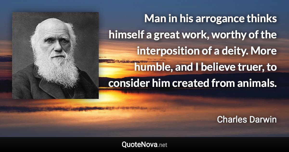 Man in his arrogance thinks himself a great work, worthy of the interposition of a deity. More humble, and I believe truer, to consider him created from animals. - Charles Darwin quote