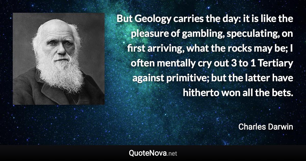 But Geology carries the day: it is like the pleasure of gambling, speculating, on first arriving, what the rocks may be; I often mentally cry out 3 to 1 Tertiary against primitive; but the latter have hitherto won all the bets. - Charles Darwin quote