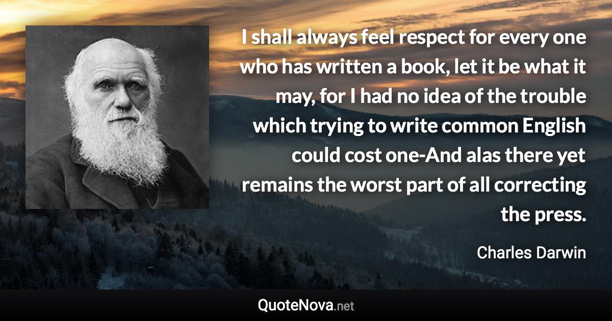 I shall always feel respect for every one who has written a book, let it be what it may, for I had no idea of the trouble which trying to write common English could cost one-And alas there yet remains the worst part of all correcting the press. - Charles Darwin quote