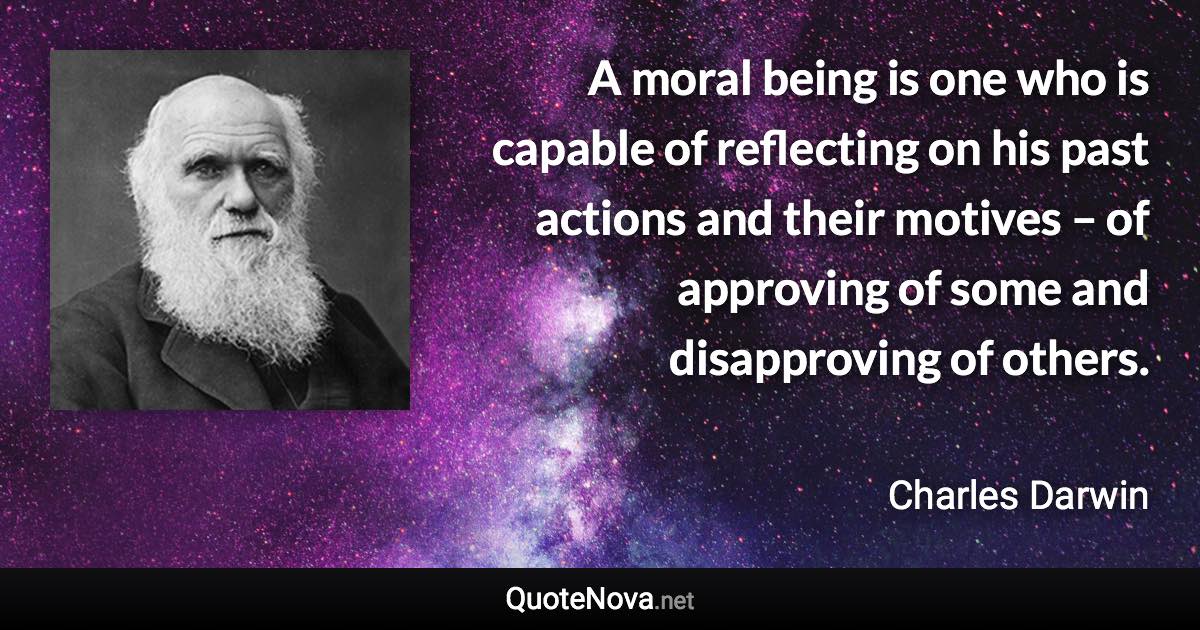 A moral being is one who is capable of reflecting on his past actions and their motives – of approving of some and disapproving of others. - Charles Darwin quote