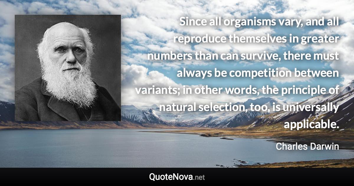 Since all organisms vary, and all reproduce themselves in greater numbers than can survive, there must always be competition between variants; in other words, the principle of natural selection, too, is universally applicable. - Charles Darwin quote