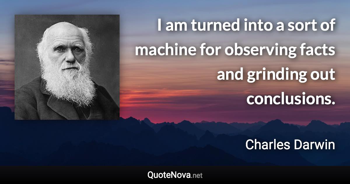 I am turned into a sort of machine for observing facts and grinding out conclusions. - Charles Darwin quote