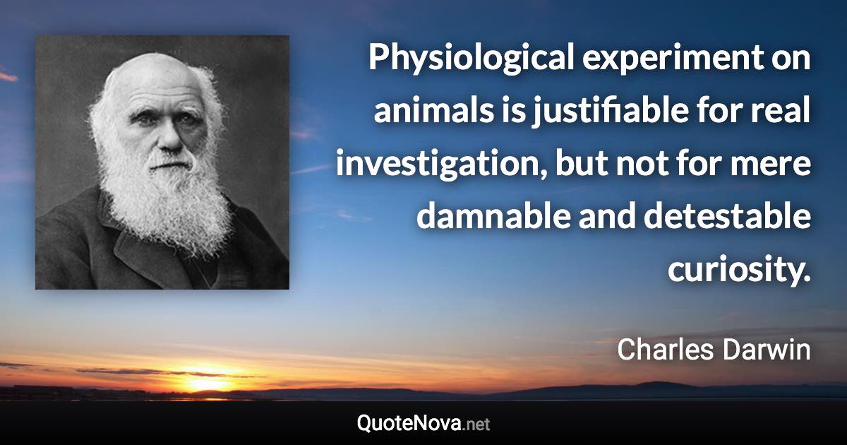 Physiological experiment on animals is justifiable for real investigation, but not for mere damnable and detestable curiosity. - Charles Darwin quote