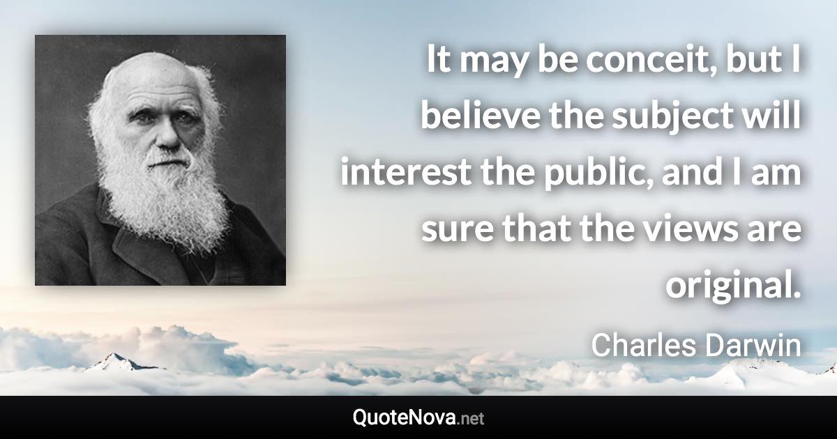 It may be conceit, but I believe the subject will interest the public, and I am sure that the views are original. - Charles Darwin quote