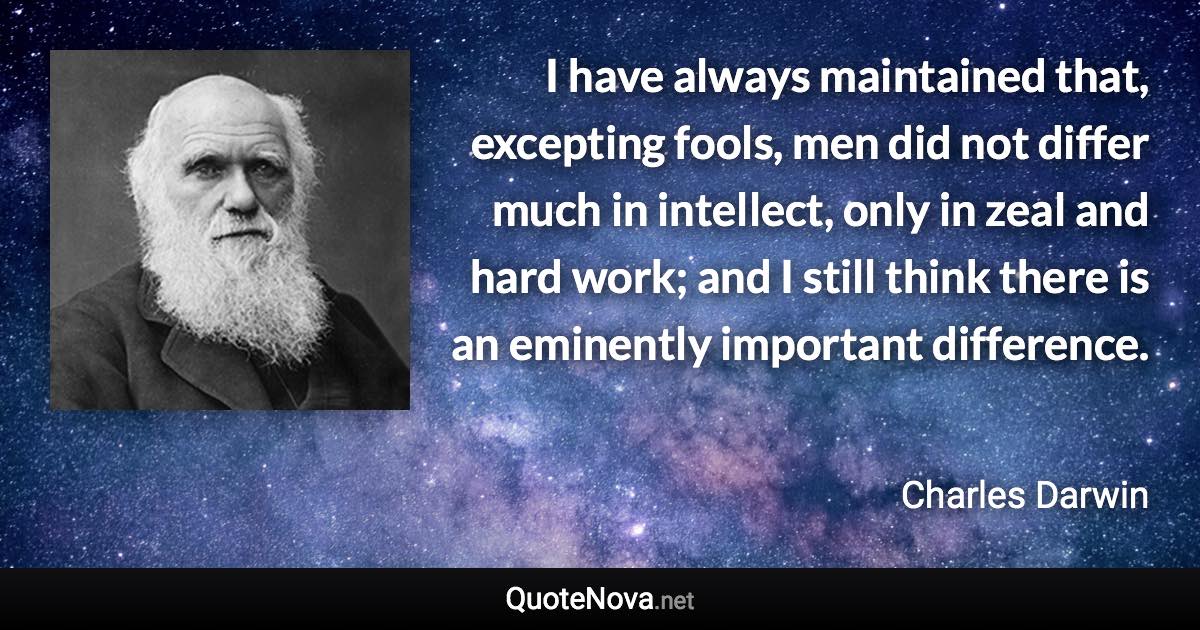 I have always maintained that, excepting fools, men did not differ much in intellect, only in zeal and hard work; and I still think there is an eminently important difference. - Charles Darwin quote