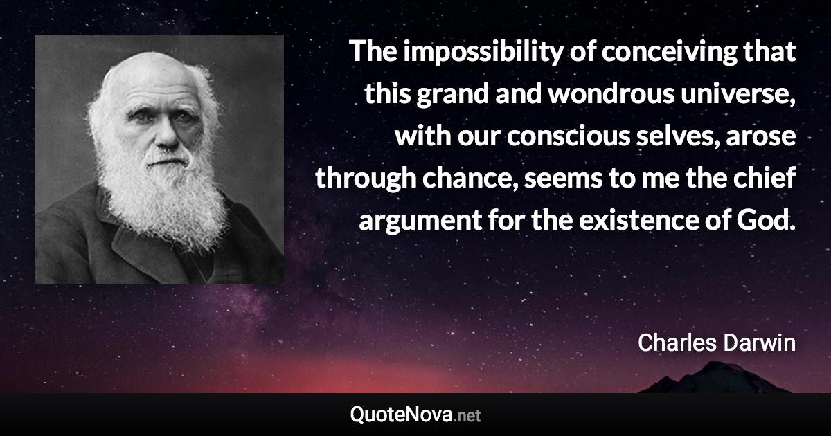 The impossibility of conceiving that this grand and wondrous universe, with our conscious selves, arose through chance, seems to me the chief argument for the existence of God. - Charles Darwin quote