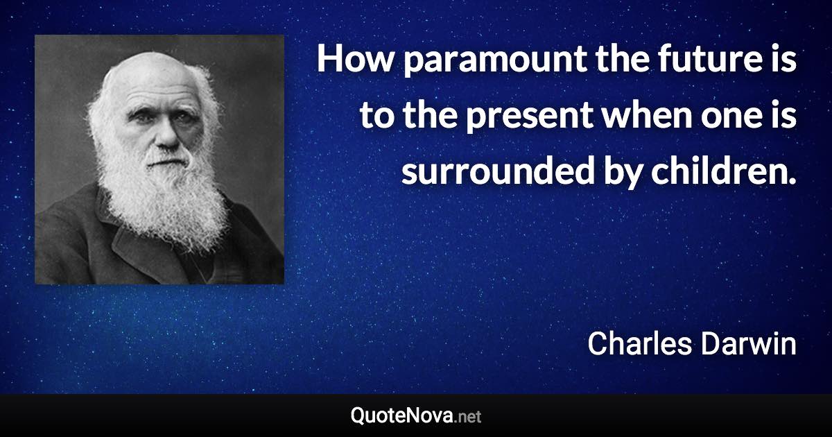 How paramount the future is to the present when one is surrounded by children. - Charles Darwin quote