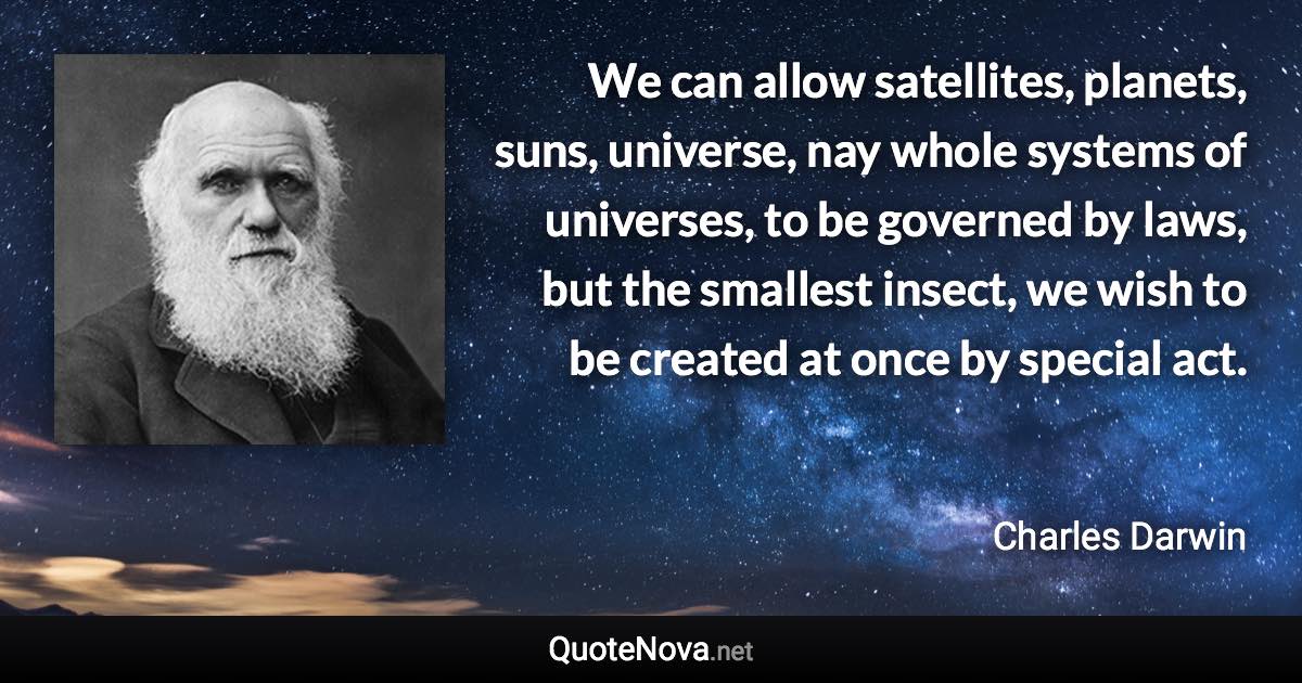 We can allow satellites, planets, suns, universe, nay whole systems of universes, to be governed by laws, but the smallest insect, we wish to be created at once by special act. - Charles Darwin quote