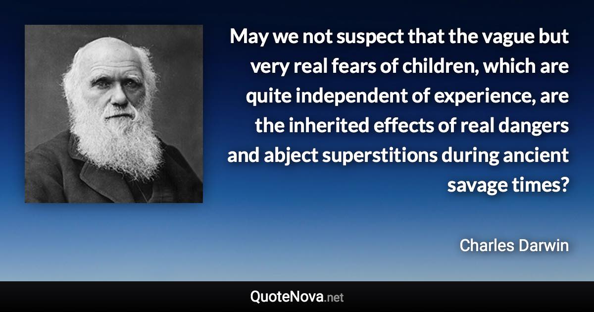 May we not suspect that the vague but very real fears of children, which are quite independent of experience, are the inherited effects of real dangers and abject superstitions during ancient savage times? - Charles Darwin quote