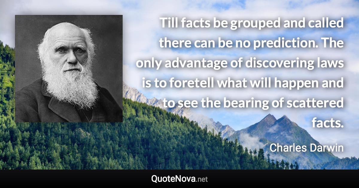 Till facts be grouped and called there can be no prediction. The only advantage of discovering laws is to foretell what will happen and to see the bearing of scattered facts. - Charles Darwin quote