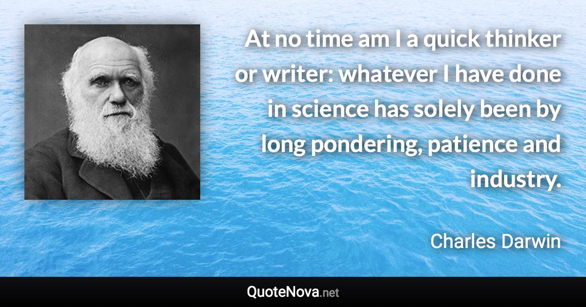 At no time am I a quick thinker or writer: whatever I have done in science has solely been by long pondering, patience and industry. - Charles Darwin quote