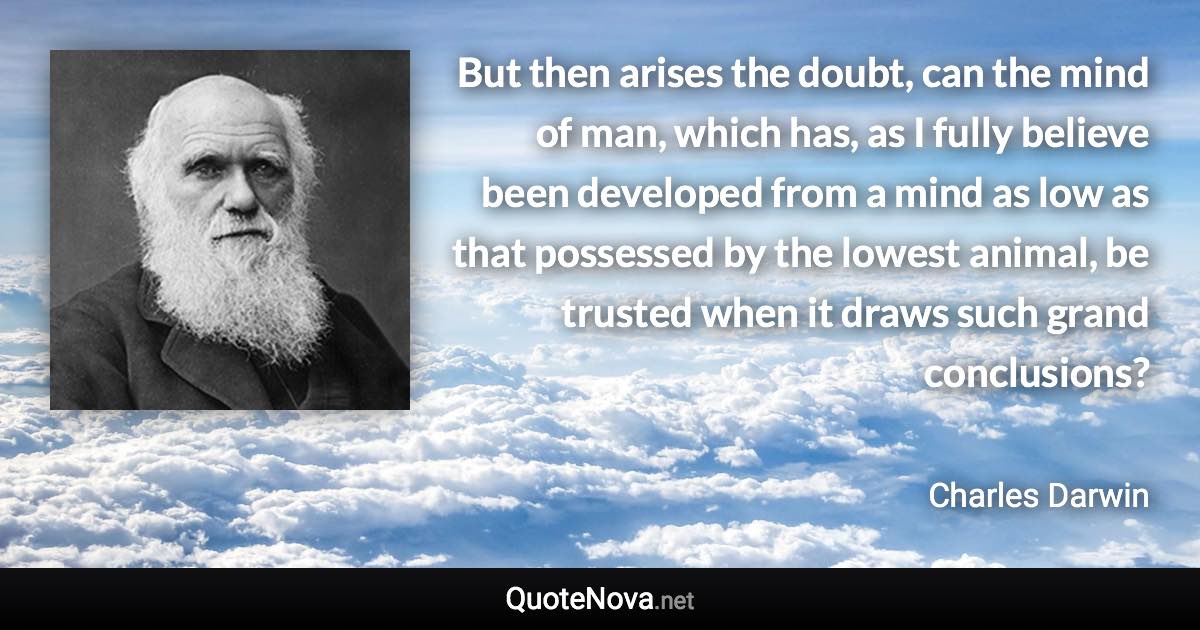 But then arises the doubt, can the mind of man, which has, as I fully believe been developed from a mind as low as that possessed by the lowest animal, be trusted when it draws such grand conclusions? - Charles Darwin quote