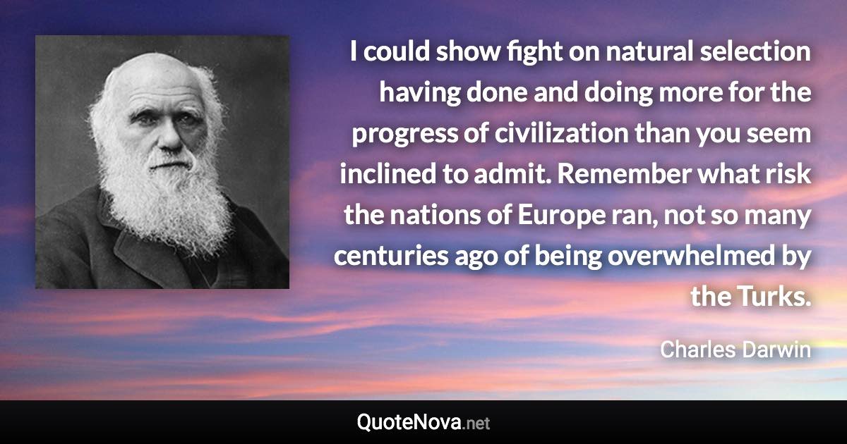 I could show fight on natural selection having done and doing more for the progress of civilization than you seem inclined to admit. Remember what risk the nations of Europe ran, not so many centuries ago of being overwhelmed by the Turks. - Charles Darwin quote