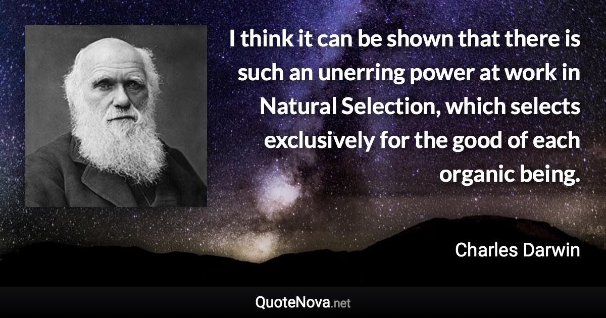 I think it can be shown that there is such an unerring power at work in Natural Selection, which selects exclusively for the good of each organic being. - Charles Darwin quote