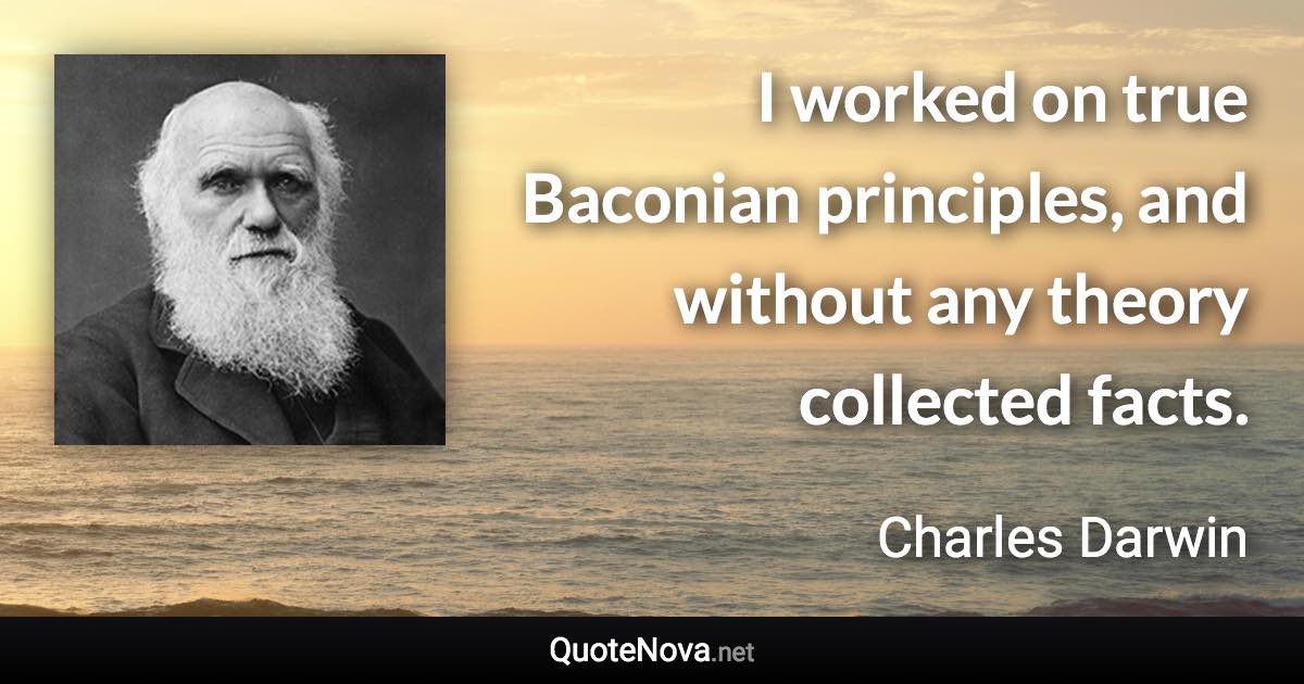 I worked on true Baconian principles, and without any theory collected facts. - Charles Darwin quote