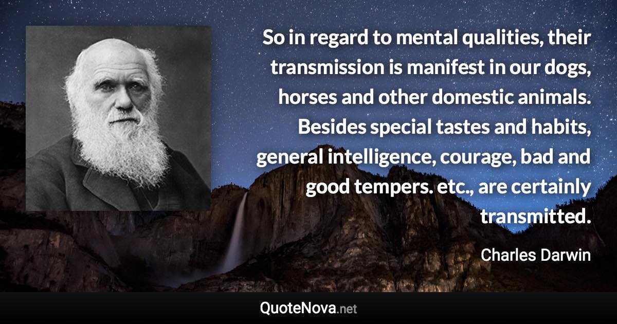 So in regard to mental qualities, their transmission is manifest in our dogs, horses and other domestic animals. Besides special tastes and habits, general intelligence, courage, bad and good tempers. etc., are certainly transmitted. - Charles Darwin quote