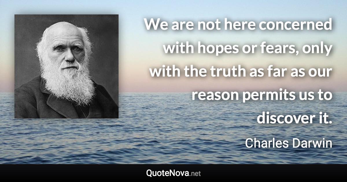 We are not here concerned with hopes or fears, only with the truth as far as our reason permits us to discover it. - Charles Darwin quote