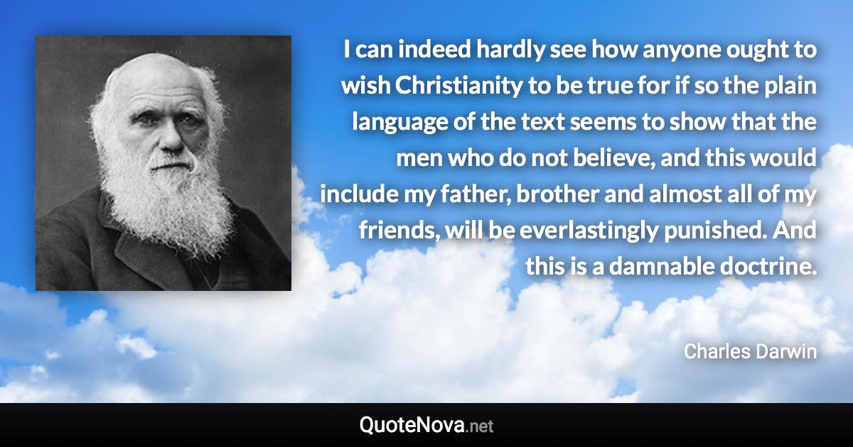 I can indeed hardly see how anyone ought to wish Christianity to be true for if so the plain language of the text seems to show that the men who do not believe, and this would include my father, brother and almost all of my friends, will be everlastingly punished. And this is a damnable doctrine. - Charles Darwin quote