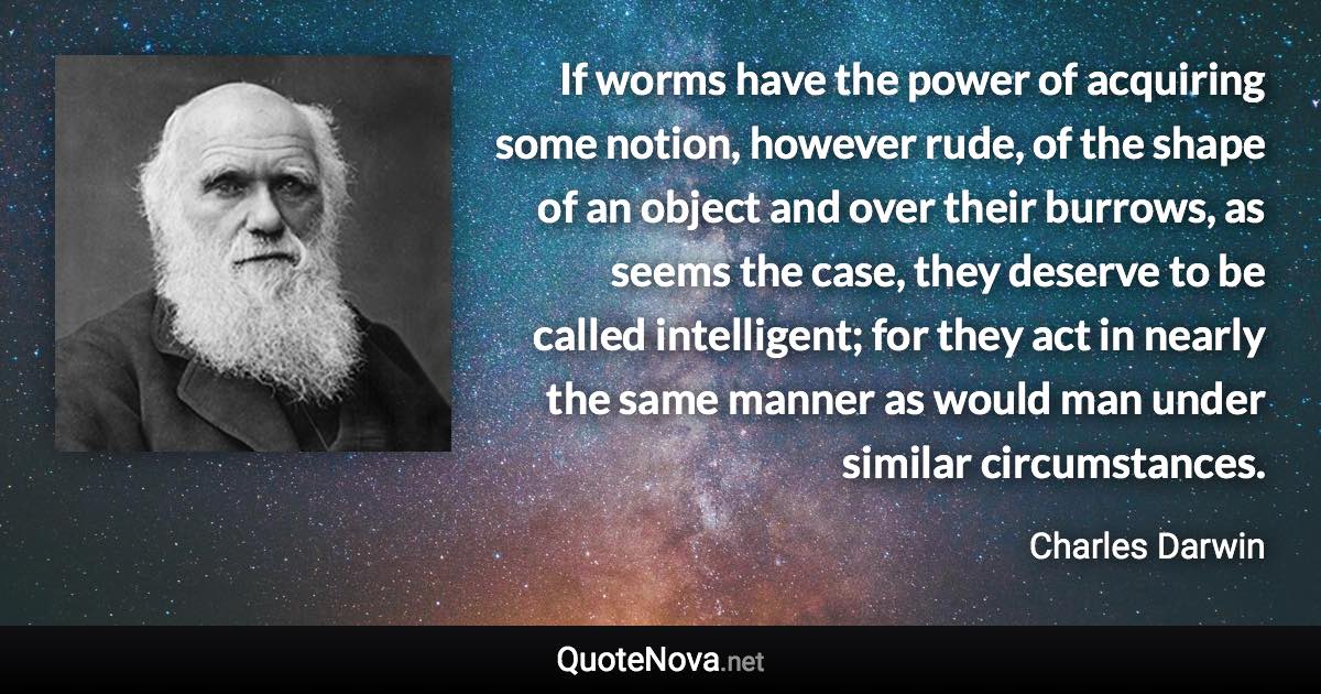 If worms have the power of acquiring some notion, however rude, of the shape of an object and over their burrows, as seems the case, they deserve to be called intelligent; for they act in nearly the same manner as would man under similar circumstances. - Charles Darwin quote