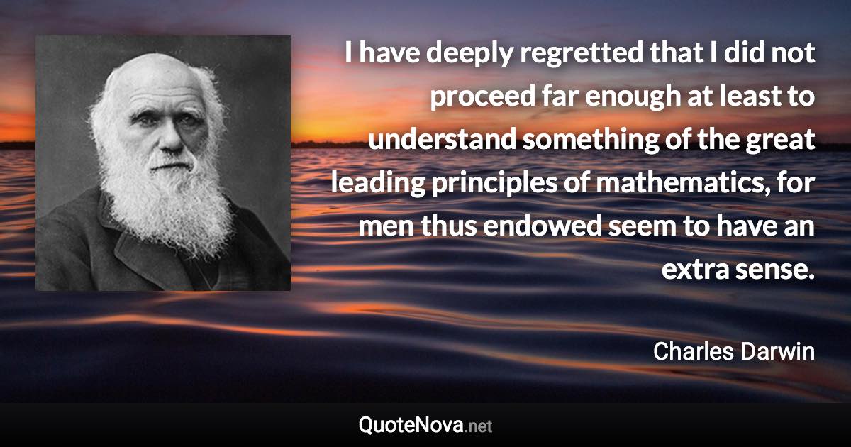 I have deeply regretted that I did not proceed far enough at least to understand something of the great leading principles of mathematics, for men thus endowed seem to have an extra sense. - Charles Darwin quote