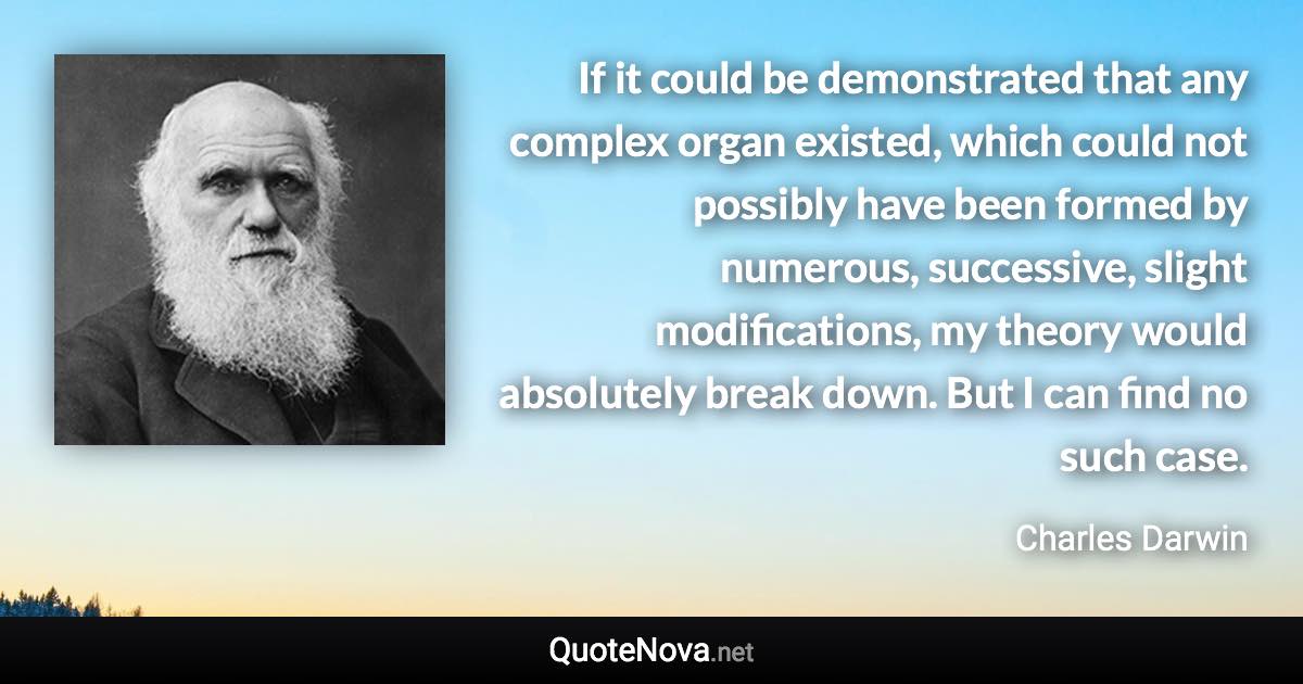 If it could be demonstrated that any complex organ existed, which could not possibly have been formed by numerous, successive, slight modifications, my theory would absolutely break down. But I can find no such case. - Charles Darwin quote