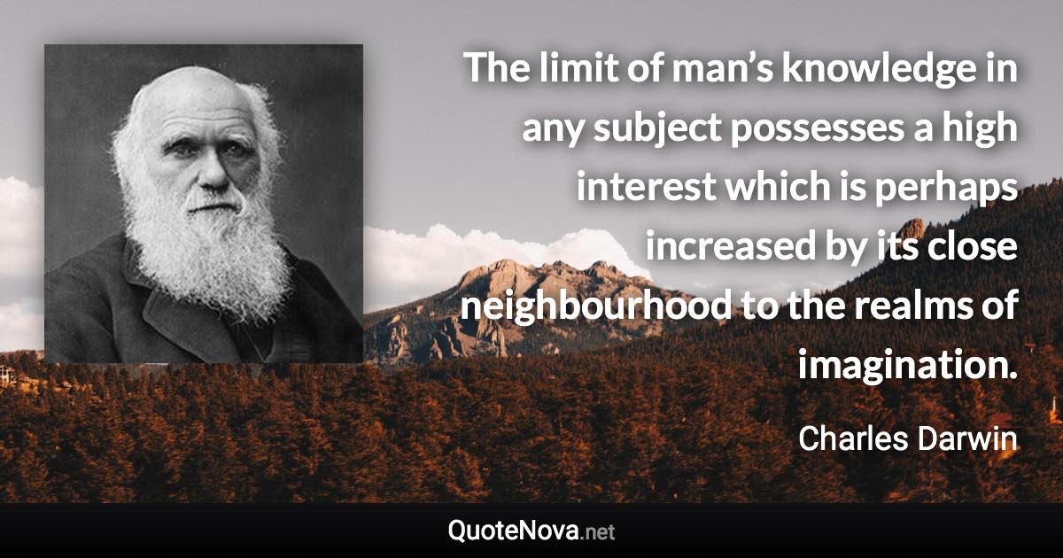 The limit of man’s knowledge in any subject possesses a high interest which is perhaps increased by its close neighbourhood to the realms of imagination. - Charles Darwin quote