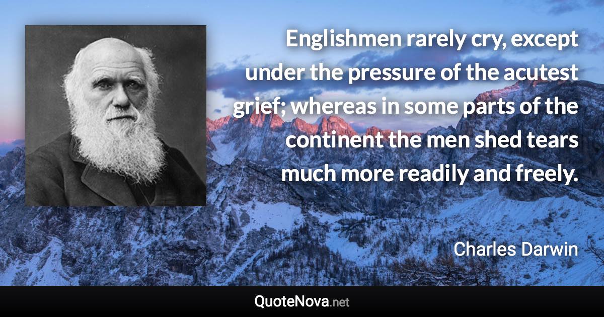 Englishmen rarely cry, except under the pressure of the acutest grief; whereas in some parts of the continent the men shed tears much more readily and freely. - Charles Darwin quote