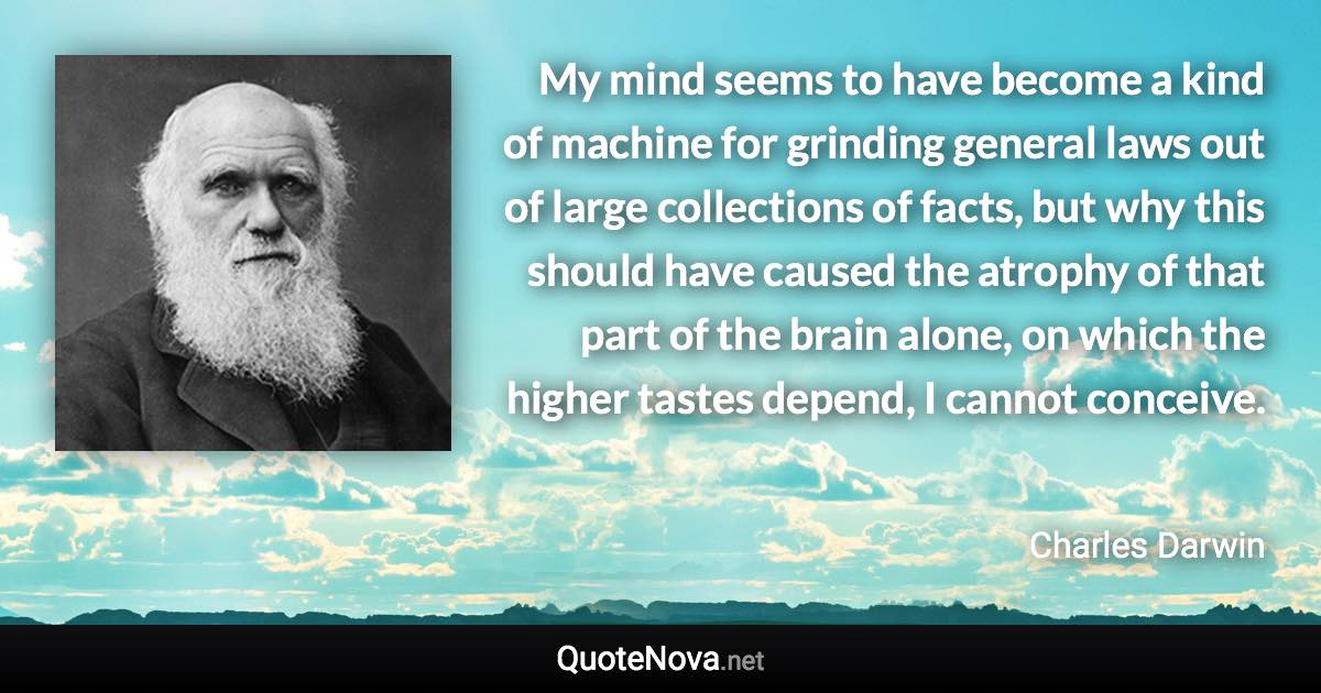 My mind seems to have become a kind of machine for grinding general laws out of large collections of facts, but why this should have caused the atrophy of that part of the brain alone, on which the higher tastes depend, I cannot conceive. - Charles Darwin quote