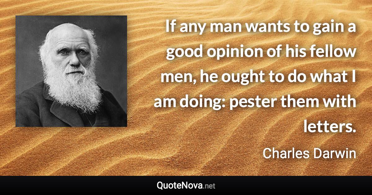 If any man wants to gain a good opinion of his fellow men, he ought to do what I am doing: pester them with letters. - Charles Darwin quote