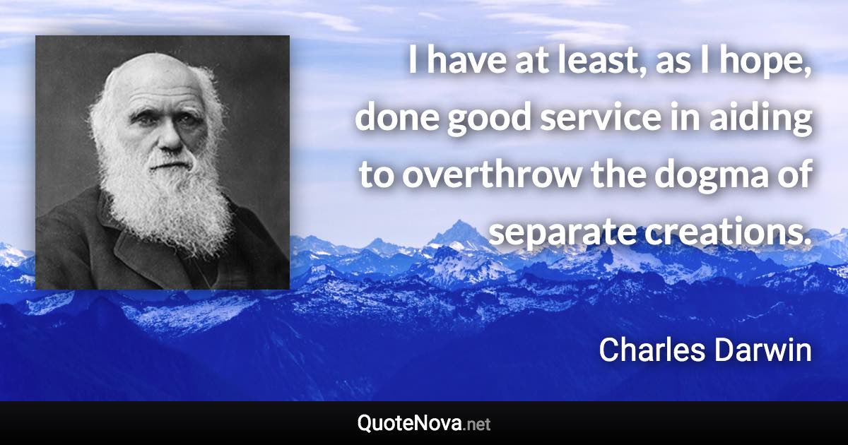 I have at least, as I hope, done good service in aiding to overthrow the dogma of separate creations. - Charles Darwin quote