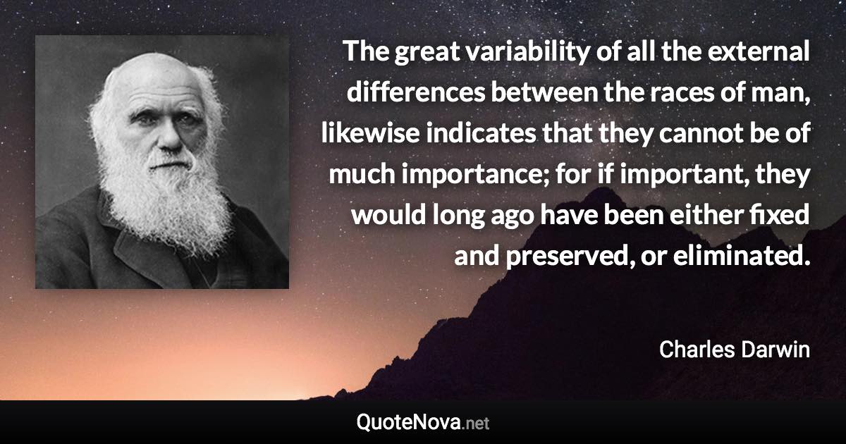 The great variability of all the external differences between the races of man, likewise indicates that they cannot be of much importance; for if important, they would long ago have been either fixed and preserved, or eliminated. - Charles Darwin quote