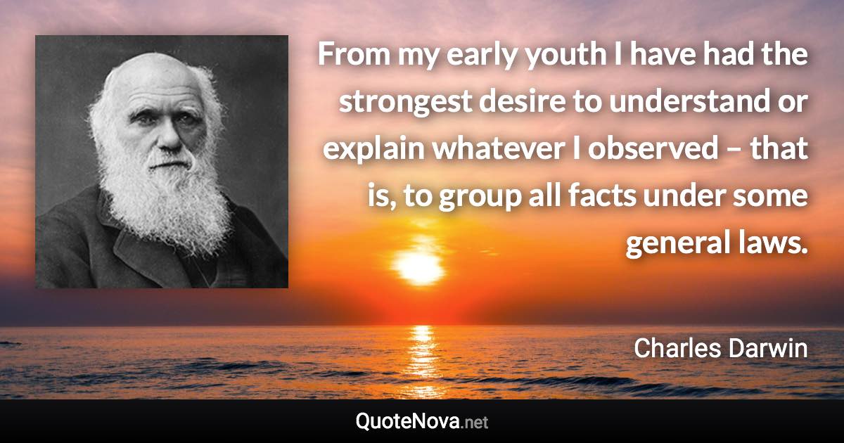 From my early youth I have had the strongest desire to understand or explain whatever I observed – that is, to group all facts under some general laws. - Charles Darwin quote