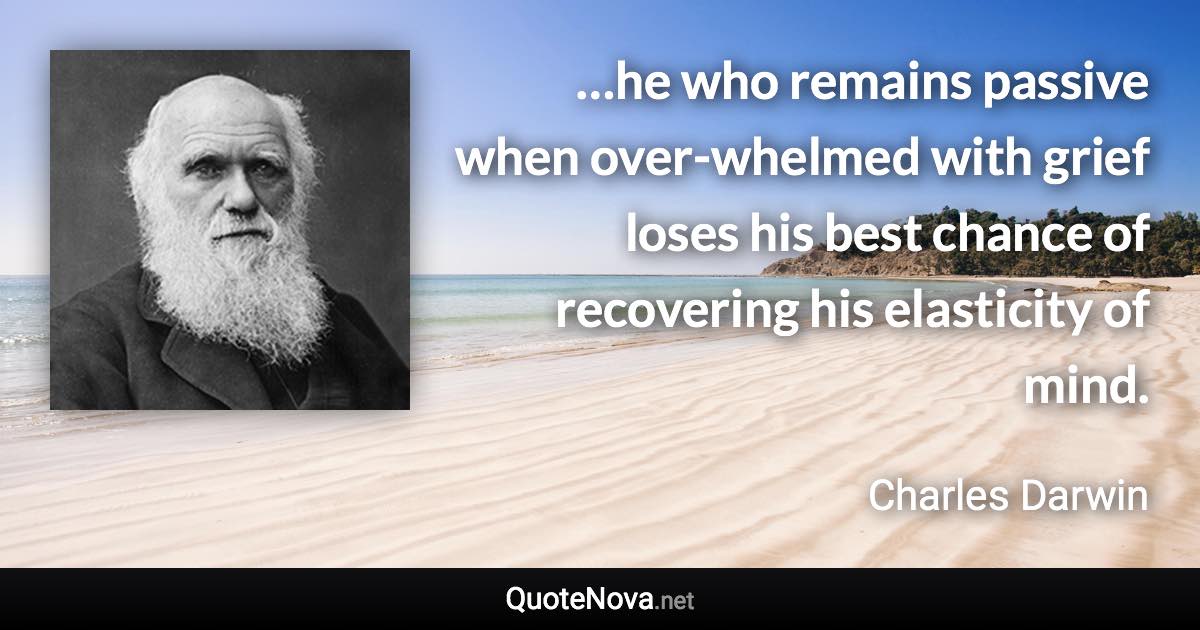 …he who remains passive when over-whelmed with grief loses his best chance of recovering his elasticity of mind. - Charles Darwin quote