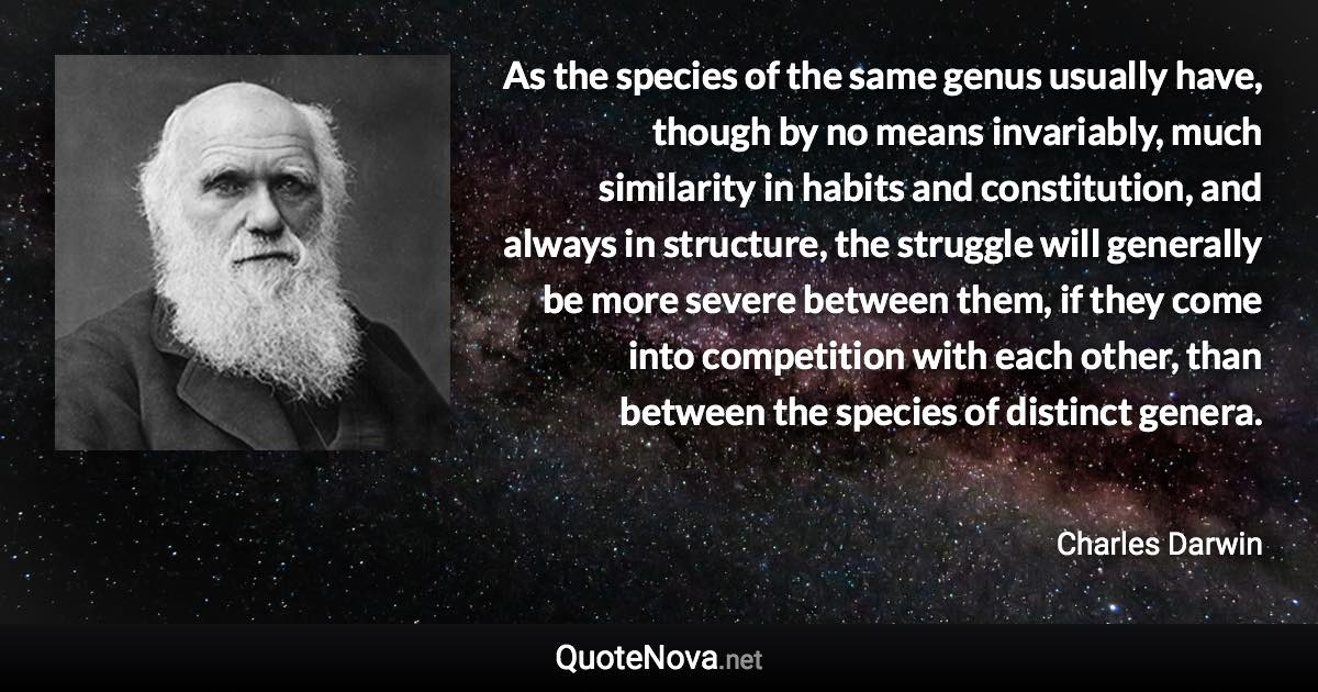 As the species of the same genus usually have, though by no means invariably, much similarity in habits and constitution, and always in structure, the struggle will generally be more severe between them, if they come into competition with each other, than between the species of distinct genera. - Charles Darwin quote