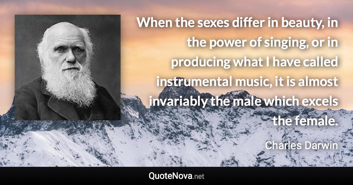 When the sexes differ in beauty, in the power of singing, or in producing what I have called instrumental music, it is almost invariably the male which excels the female. - Charles Darwin quote