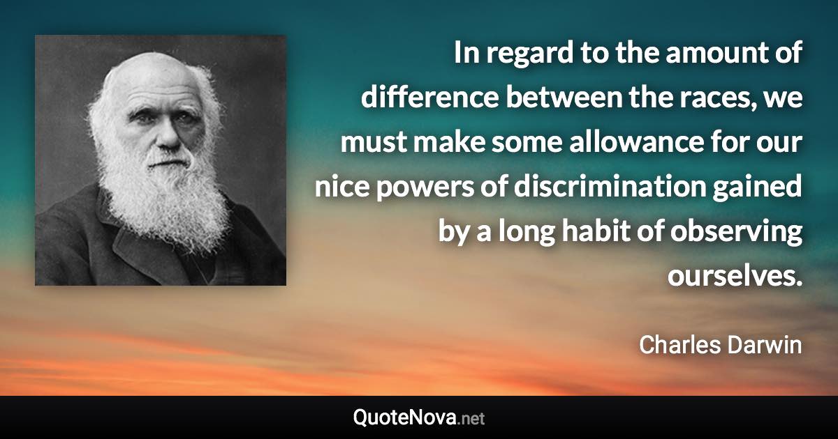 In regard to the amount of difference between the races, we must make some allowance for our nice powers of discrimination gained by a long habit of observing ourselves. - Charles Darwin quote