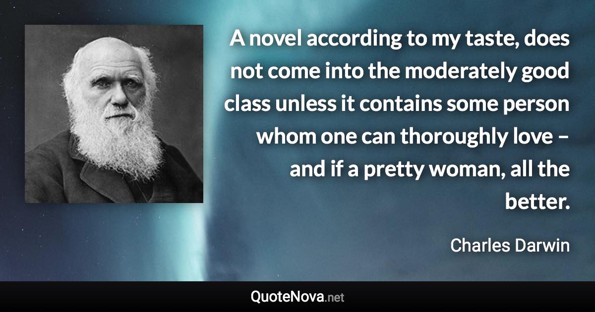 A novel according to my taste, does not come into the moderately good class unless it contains some person whom one can thoroughly love – and if a pretty woman, all the better. - Charles Darwin quote