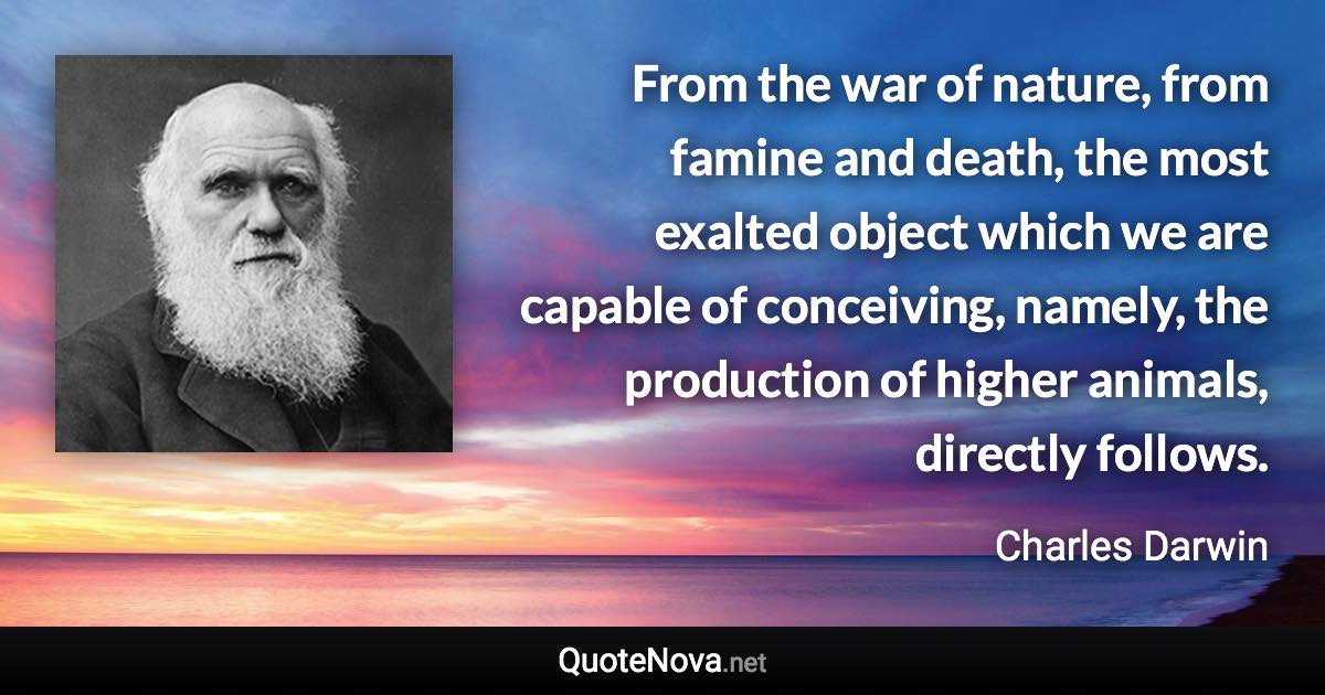 From the war of nature, from famine and death, the most exalted object which we are capable of conceiving, namely, the production of higher animals, directly follows. - Charles Darwin quote