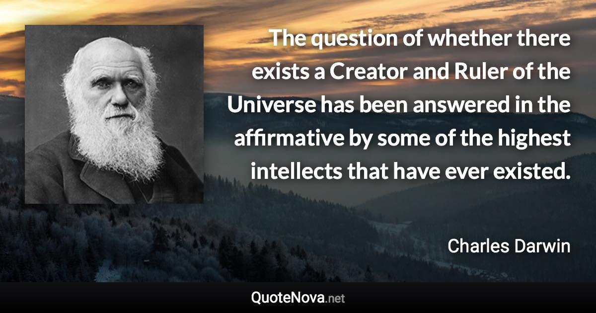 The question of whether there exists a Creator and Ruler of the Universe has been answered in the affirmative by some of the highest intellects that have ever existed. - Charles Darwin quote