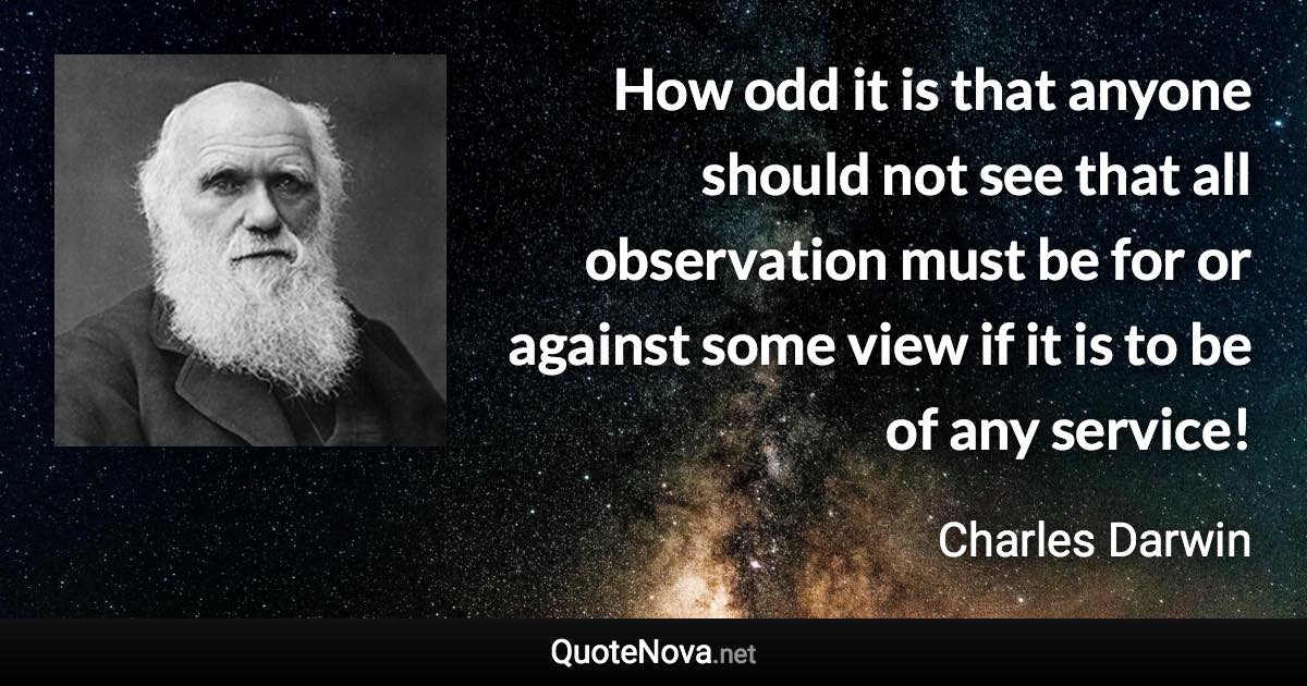 How odd it is that anyone should not see that all observation must be for or against some view if it is to be of any service! - Charles Darwin quote